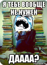 я тебе вообще не нужен даааа?