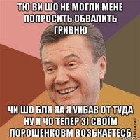 тю ви шо не могли мене попросить обвалить гривню чи шо бля яа я уибав от туда ну и чо тепер зі своїм порошенковм возькаетесб