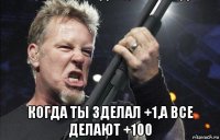  когда ты зделал +1,а все делают +100