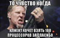 то чувство когда клиент хочет взять 100 процессоров за спасибо