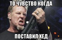 то чувство когда поставил хед