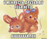 у меня есть друзья а у тебя нет:d ахахахаха лох