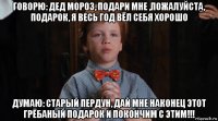 говорю: дед мороз, подари мне ,пожалуйста, подарок, я весь год вёл себя хорошо думаю: старый пердун, дай мне наконец этот грёбаный подарок и покончим с этим!!!