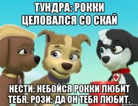 тундра: рокки целовался со скай нести: небойся рокки любит тебя. рози: да он тебя любит.