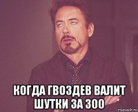  когда гвоздев валит шутки за 300