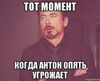 тот момент когда антон опять угрожает