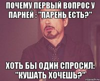 почему первый вопрос у парней : "парень есть?" хоть бы один спросил: "кушать хочешь?"