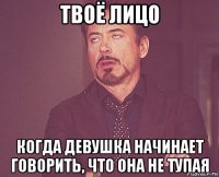 твоё лицо когда девушка начинает говорить, что она не тупая