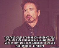  твоё лицо когда в течение всго учебного года чат разрывался письмами,а на каникулах 9а молчит...настоящая сплочённость класса из 2-ой гимназии г нерюнгри