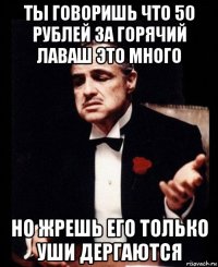 ты говоришь что 50 рублей за горячий лаваш это много но жрешь его только уши дергаются