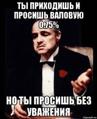 ты приходишь и просишь валовую 0.75% но ты просишь без уважения