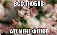 всіх любов а в мене фігня