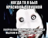 когда то я был красивой девушкой попробовала намазать своё лицо мылом и случайно попала в 2 глаза :(