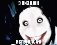 э пиздюк испугалса а