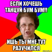 если хочешь танцуй бум бум!! ишь ты мне тут разучился