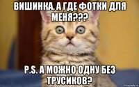 вишинка, а где фотки для меня??? p.s. а можно одну без трусиков?