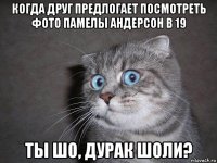 когда друг предлогает посмотреть фото памелы андерсон в 19 ты шо, дурак шоли?