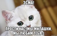 эсма! прости нас! мы милашки, мы любим тебя :)