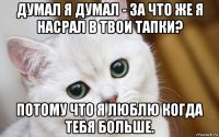 думал я думал - за что же я насрал в твои тапки? потому что я люблю когда тебя больше.