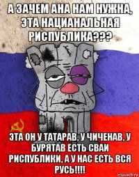 а зачем ана нам нужна, эта нацианальная риспублика??? эта он у татарав, у чиченав, у бурятав есть сваи риспублики, а у нас есть вся русь!!!!