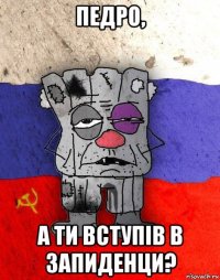 педро, а ти вступiв в запиденци?