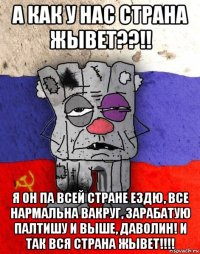 а как у нас страна жывет??!! я он па всей стране ездю, все нармальна вакруг, зарабатую палтишу и выше, даволин! и так вся страна жывет!!!!