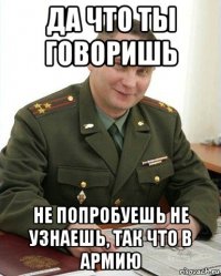 да что ты говоришь не попробуешь не узнаешь, так что в армию