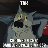 так сколько я съел зайцев? вроде 5, чи 35?