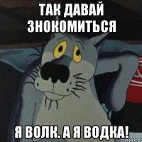 так давай знокомиться я волк. а я водка!