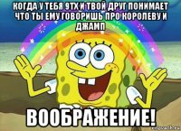 когда у тебя 9тх и твой друг понимает что ты ему говоришь про королеву и джамп воображение!