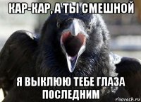 кар-кар, а ты смешной я выклюю тебе глаза последним
