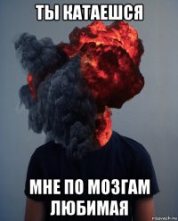 ты катаешся мне по мозгам любимая