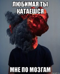 любимая ты катаешся мне по мозгам