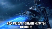  иди сюда! покажи чего ты стоишь!