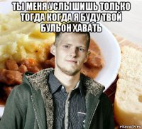 ты меня услышишь только тогда когда я буду твой бульон хавать 
