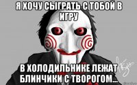 я хочу сыграть с тобой в игру в холодильнике лежат блинчики с творогом...