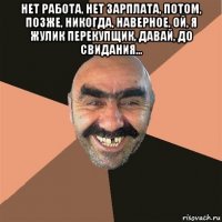 нет работа, нет зарплата, потом, позже, никогда, наверное, ой, я жулик перекупщик, давай, до свидания... 