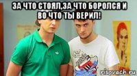 за что стоял,за что боролся и во что ты верил! 