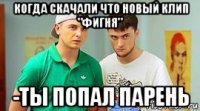 когда скачали что новый клип "фигня" -ты попал парень