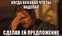 когда осознал что ты наделал сделав ей предложение