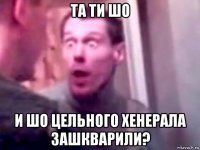 та ти шо и шо цельного хенерала зашкварили?