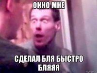 окно мне сделал бля быстро бляяя