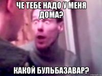 че тебе надо у меня дома? какой бульбазавар?