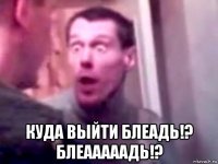  куда выйти блеадь!? блеааааадь!?