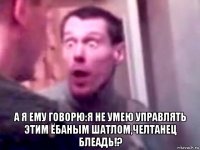  а я ему говорю:я не умею управлять этим ёбаным шатлом,челтанец блеадь!?