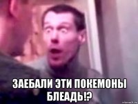  заебали эти покемоны блеадь!?