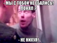 - мы с тобой не ебались! понял ? - не нихуя!