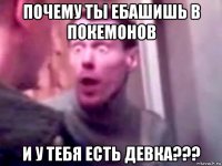 почему ты ебашишь в покемонов и у тебя есть девка???