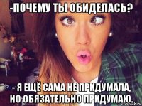 -почему ты обиделась? - я ещё сама не придумала, но обязательно придумаю.