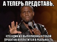 а теперь представь, что один из выполненных тобой проектов воплотится в реальность